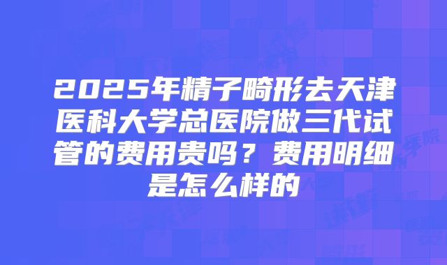 2025年精子畸形去天津医科大学总医院做三代试管的费用贵吗？费用明细是怎么样的