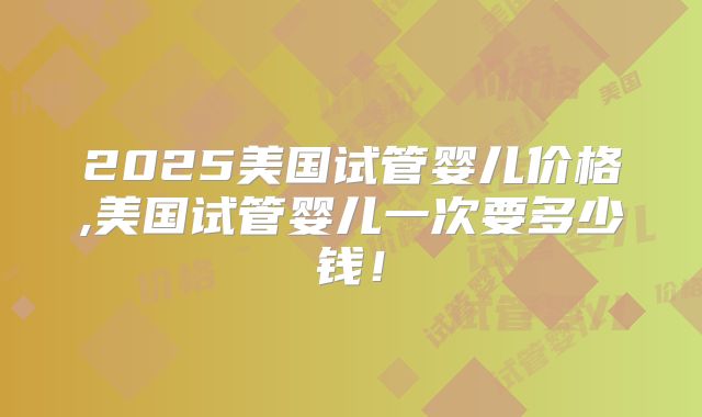 2025美国试管婴儿价格,美国试管婴儿一次要多少钱!