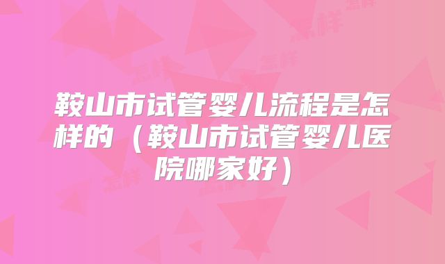 鞍山市试管婴儿流程是怎样的(鞍山市试管婴儿医院哪家好)