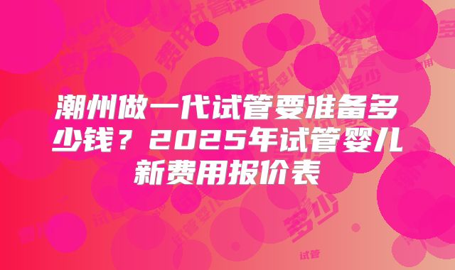 潮州做一代试管要准备多少钱?2025年试管婴儿新费用报价表