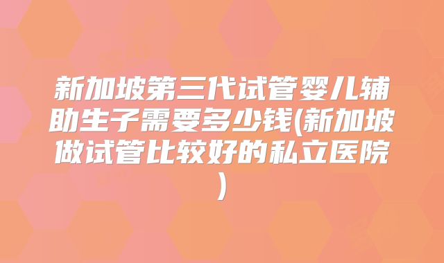 新加坡第三代试管婴儿辅助生子需要多少钱(新加坡做试管比较好的私立医院)