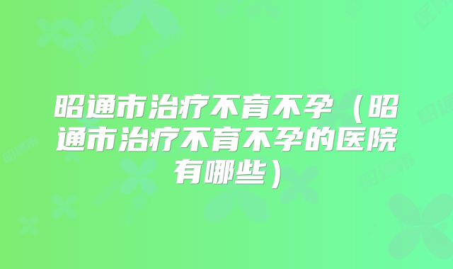 昭通市治疗不育不孕（昭通市治疗不育不孕的医院有哪些）