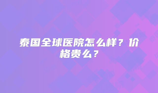 泰国全球医院怎么样？价格贵么？