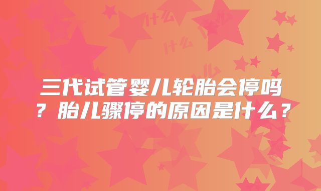 三代试管婴儿轮胎会停吗？胎儿骤停的原因是什么？