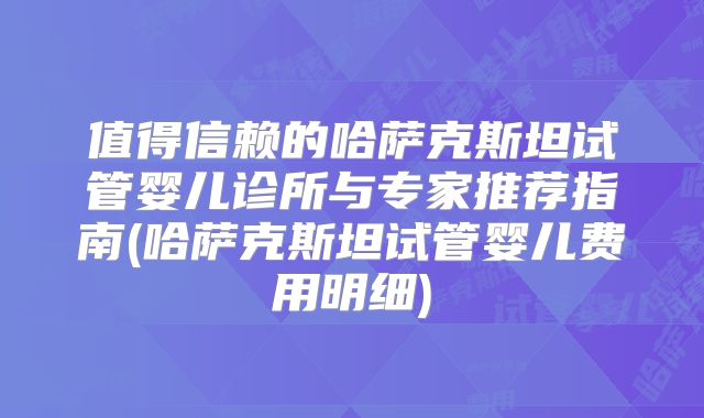 值得信赖的哈萨克斯坦试管婴儿诊所与专家推荐指南(哈萨克斯坦试管婴儿费用明细)