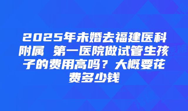 2025年未婚去福建医科附属 第一医院做试管生孩子的费用高吗?大概要花费多少钱