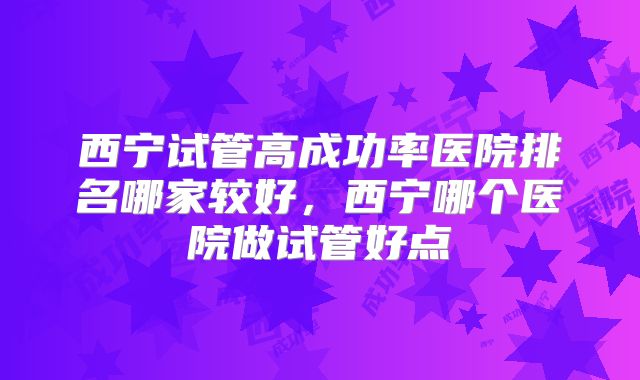 西宁试管高成功率医院排名哪家较好,西宁哪个医院做试管好点