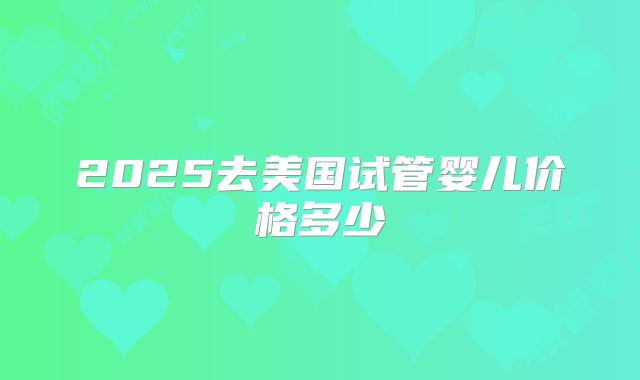 2025去美国试管婴儿价格多少