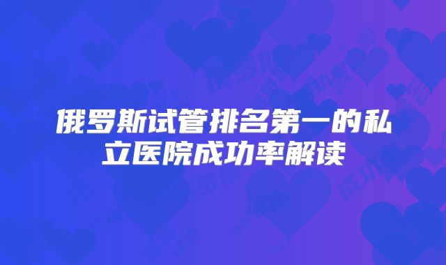 俄罗斯试管排名第一的私立医院成功率解读