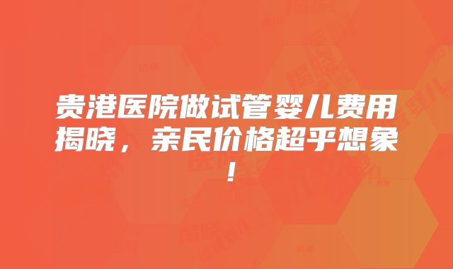 贵港医院做试管婴儿费用揭晓，亲民价格超乎想象！