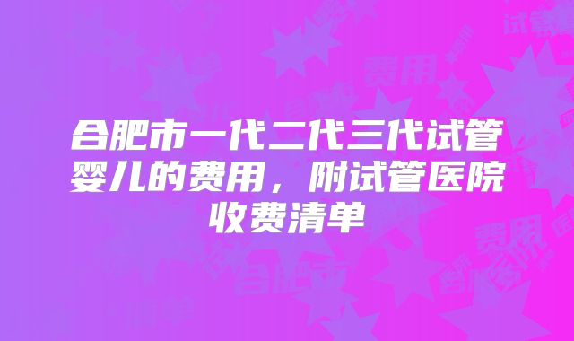 合肥市一代二代三代试管婴儿的费用,附试管医院收费清单