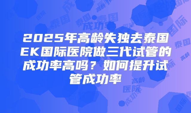2025年高龄失独去泰国EK国际医院做三代试管的成功率高吗？如何提升试管成功率