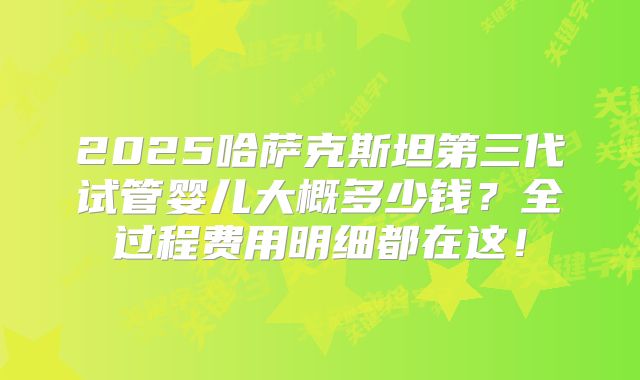 2025哈萨克斯坦第三代试管婴儿大概多少钱?全过程费用明细都在这!