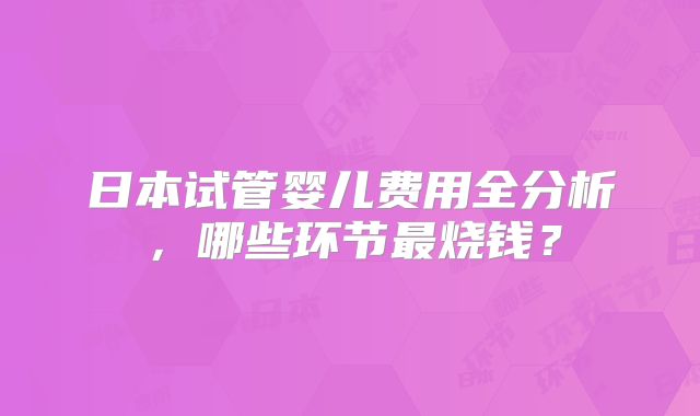 日本试管婴儿费用全分析，哪些环节最烧钱？