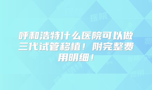 呼和浩特什么医院可以做三代试管移植!附完整费用明细!