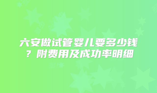 六安做试管婴儿要多少钱？附费用及成功率明细