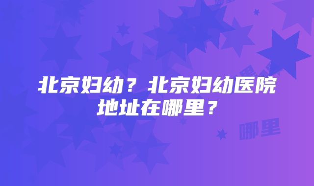 北京妇幼?北京妇幼医院地址在哪里?