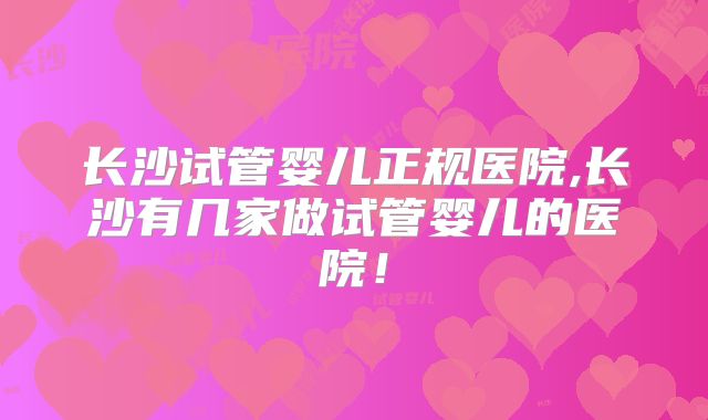 长沙试管婴儿正规医院,长沙有几家做试管婴儿的医院！