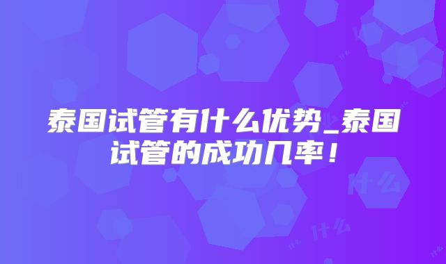 泰国试管有什么优势_泰国试管的成功几率！