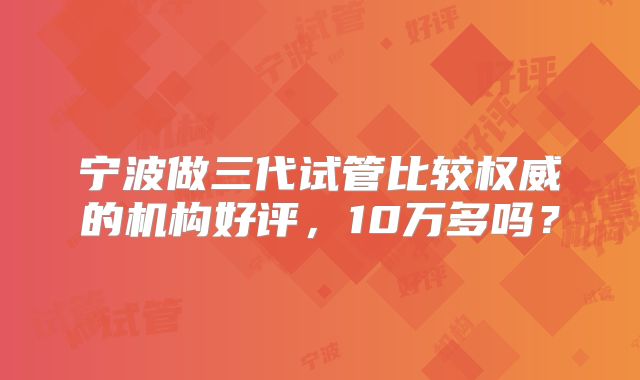 宁波做三代试管比较权威的机构好评，10万多吗？