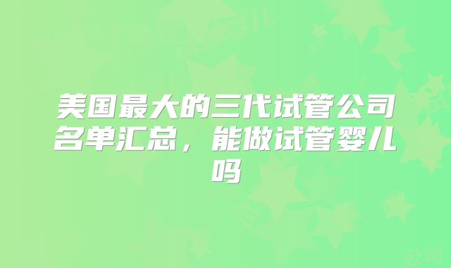美国最大的三代试管公司名单汇总,能做试管婴儿吗