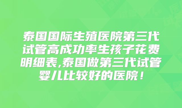 泰国国际生殖医院第三代试管高成功率生孩子花费明细表,泰国做第三代试管婴儿比较好的医院!