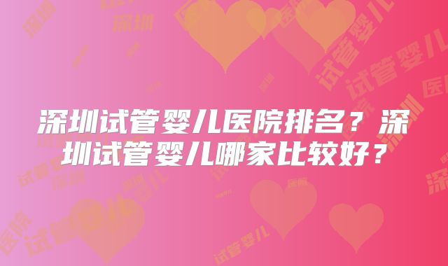 深圳试管婴儿医院排名？深圳试管婴儿哪家比较好？