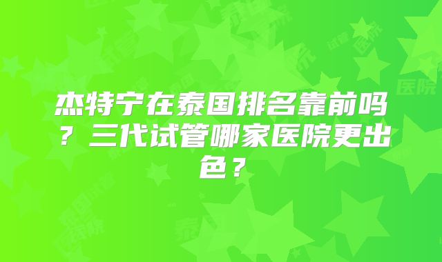 杰特宁在泰国排名靠前吗?三代试管哪家医院更出色?