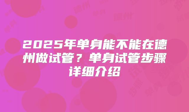2025年单身能不能在德州做试管？单身试管步骤详细介绍