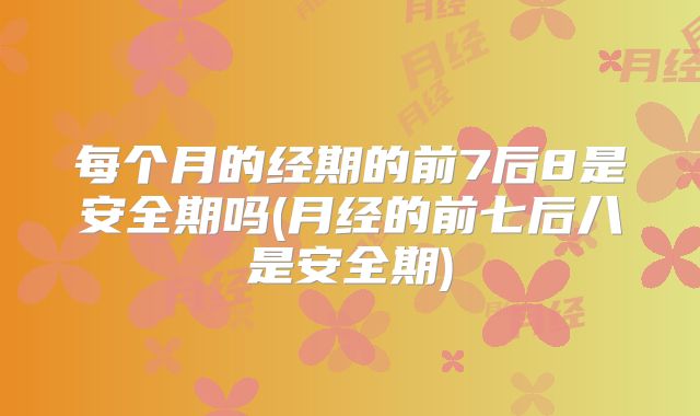 每个月的经期的前7后8是安全期吗(月经的前七后八是安全期)