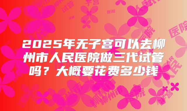 2025年无子宫可以去柳州市人民医院做三代试管吗?大概要花费多少钱