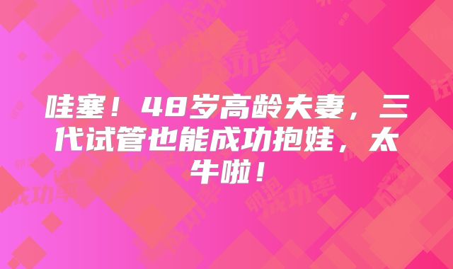 哇塞！48岁高龄夫妻，三代试管也能成功抱娃，太牛啦！