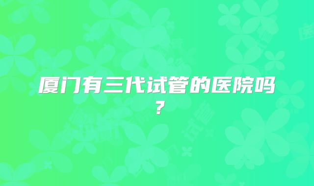 厦门有三代试管的医院吗？