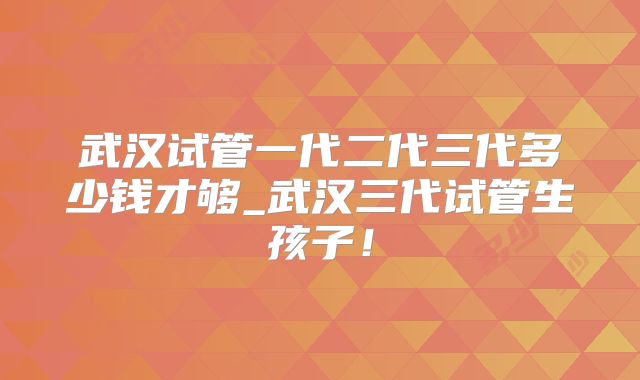 武汉试管一代二代三代多少钱才够_武汉三代试管生孩子!