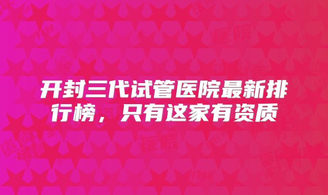 开封三代试管医院最新排行榜，只有这家有资质