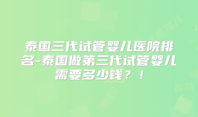 泰国三代试管婴儿医院排名-泰国做第三代试管婴儿需要多少钱?!