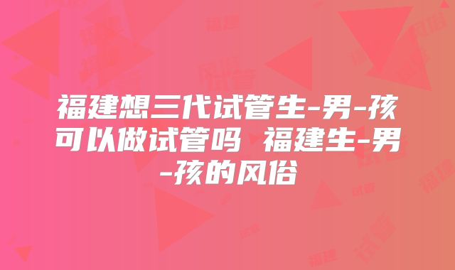 福建想三代试管生-男-孩可以做试管吗 福建生-男-孩的风俗