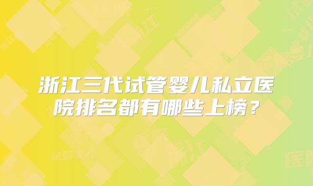 浙江三代试管婴儿私立医院排名都有哪些上榜？
