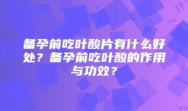 备孕前吃叶酸片有什么好处?备孕前吃叶酸的作用与功效?