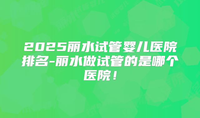 2025丽水试管婴儿医院排名-丽水做试管的是哪个医院！