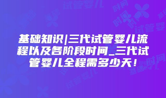 基础知识|三代试管婴儿流程以及各阶段时间_三代试管婴儿全程需多少天！