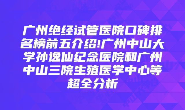 广州绝经试管医院口碑排名榜前五介绍!广州中山大学孙逸仙纪念医院和广州中山三院生殖医学中心等超全分析