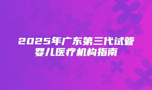 2025年广东第三代试管婴儿医疗机构指南