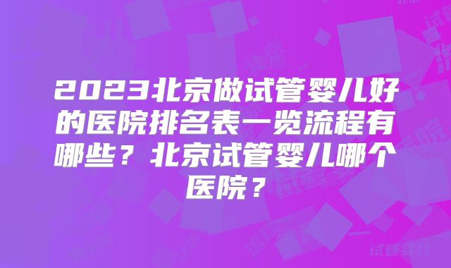 2023北京做试管婴儿好的医院排名表一览流程有哪些？北京试管婴儿哪个医院？