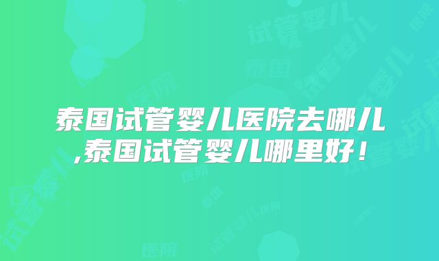 泰国试管婴儿医院去哪儿,泰国试管婴儿哪里好!