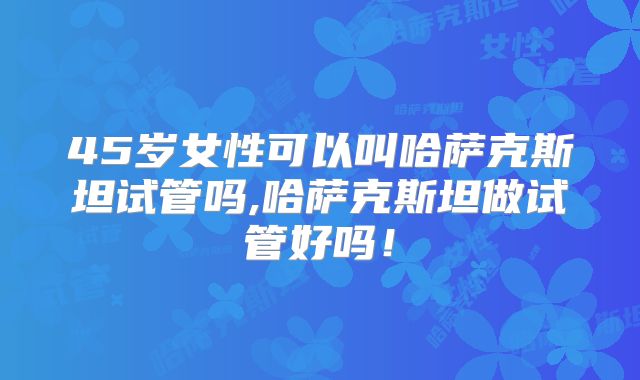 45岁女性可以叫哈萨克斯坦试管吗,哈萨克斯坦做试管好吗！