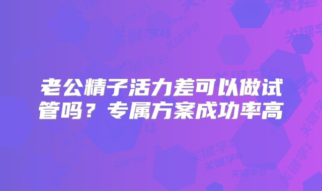 老公精子活力差可以做试管吗？专属方案成功率高