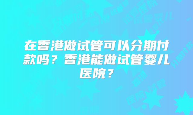 在香港做试管可以分期付款吗？香港能做试管婴儿医院？
