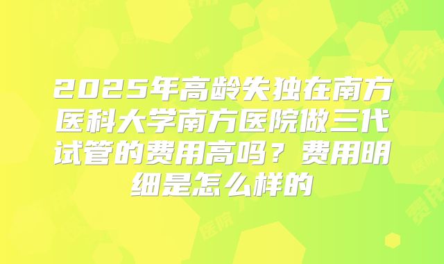 2025年高龄失独在南方医科大学南方医院做三代试管的费用高吗？费用明细是怎么样的