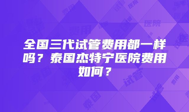 全国三代试管费用都一样吗？泰国杰特宁医院费用如何？